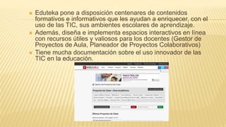  Eduteka pone a disposición centenares de contenidos
formativos e informativos que les ayudan a enriquecer, con el
uso de las TIC, sus ambientes escolares de aprendizaje.
 Además, diseña e implementa espacios interactivos en línea
con recursos útiles y valiosos para los docentes (Gestor de
Proyectos de Aula, Planeador de Proyectos Colaborativos)
 Tiene mucha documentación sobre el uso innovador de las
TIC en la educación.
 