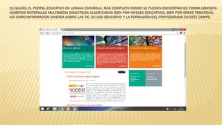 ES QUIZÁS, EL PORTAL EDUCATIVO EN LENGUA ESPAÑOLA, MÁS COMPLETO DONDE SE PUEDEN ENCONTRAR DE FORMA GRATUITA
NÚMEROS MATERIALES MULTIMEDIA DIDÁCTICOS CLASIFICADOS BIEN POR NIVELES EDUCATIVOS, BIEN POR ÁREAS TEMÁTICAS,
ASÍ COMO INFORMACIÓN DIVERSA SOBRE LAS TIC, SU USO EDUCATIVO Y LA FORMACIÓN DEL PROFESORADO EN ESTE CAMPO.
 