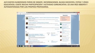 AHÍ EXISTEN NUMEROSOS FOROS DE DEBATE, INFORMACIONES, BLOGS DOCENTES, FOTOS Y VÍDEO
EDUCATIVOS. EXISTE MUCHA PARTICIPACIÓN Y ACTIVIDAD COMUNICATIVA. ES UNA RED ABIERTA Y
AUTOGESTIONADA POR LOS PROPIOS PROFESORES.
 