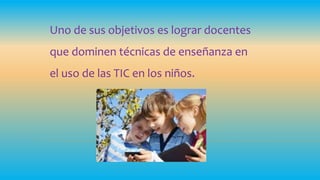Uno de sus objetivos es lograr docentes
que dominen técnicas de enseñanza en
el uso de las TIC en los niños.
 