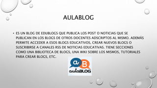 AULABLOG
• ES UN BLOG DE EDUBLOGS QUE PUBLICA LOS POST O NOTICIAS QUE SE
PUBLICAN EN LOS BLOGS DE OTROS DOCENTES ADSCRIPTOS AL MISMO. ADEMÁS
PERMITE ACCEDER A ESOS BLOGS EDUCATIVOS, CREAR NUEVOS BLOGS O
SUSCRIBIRSE A CANALES RSS DE NOTICIAS EDUCATIVAS. TIENE SECCIONES
COMO UNA BIBLIOTECA DE BLOGS, UNA WIKI SOBRE LOS MISMOS, TUTORIALES
PARA CREAR BLOGS, ETC.
 