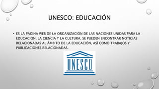 UNESCO: EDUCACIÓN
• ES LA PÁGINA WEB DE LA ORGANIZACIÓN DE LAS NACIONES UNIDAS PARA LA
EDUCACIÓN, LA CIENCIA Y LA CULTURA. SE PUEDEN ENCONTRAR NOTICIAS
RELACIONADAS AL ÁMBITO DE LA EDUCACIÓN, ASÍ COMO TRABAJOS Y
PUBLICACIONES RELACIONADAS.
 