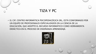 TIZA Y PC
• EL CIP, CENTRO INFORMÁTICA PSICOPEDAGÓGICA SRL, ESTÁ CONFORMADO POR
UN EQUIPO DE PROFESIONALES ESPECIALIZADOS EN LA CIENCIA DE LA
EDUCACIÓN, QUE ADOPTÓ EL RECURSO INFORMÁTICO COMO HERRAMIENTA
DIDÁCTICA EN EL PROCESO DE ENSEÑANZA APRENDIZAJE.
 
