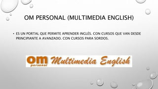 OM PERSONAL (MULTIMEDIA ENGLISH)
• ES UN PORTAL QUE PERMITE APRENDER INGLÉS. CON CURSOS QUE VAN DESDE
PRINCIPIANTE A AVANZADO. CON CURSOS PARA SORDOS.
 