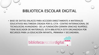 BIBLIOTECA ESCOLAR DIGITAL
• BASE DE DATOS/ENLACES PARA ACCEDER DIRECTAMENTE A MATERIALES
EDUCATIVOS MULTIMEDIA CREADA POR EL CITA -CENTRO INTERNACIONAL DE
TECNOLOGÍAS AVANZADAS- DE LA FUNDACIÓN GERMÁN SÁNCHEZ RUIPÉREZ.
TIENE BUSCADOR DE MATERIALES. ESTA BIBLIOTECA ESTÁ ORGANIZADA POR
RECURSOS PARA LA EDUCACIÓN INFANTIL, PRIMARIA Y SECUNDARIA.
 