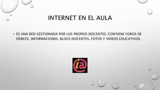 INTERNET EN EL AULA
• ES UNA RED GESTIONADA POR LOS PROPIOS DOCENTES. CONTIENE FOROS DE
DEBATE, INFORMACIONES, BLOGS DOCENTES, FOTOS Y VIDEOS EDUCATIVOS.
 