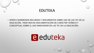 EDUTEKA
• OFRECE NUMEROSOS RECURSOS Y DOCUMENTOS SOBRE USO DE LAS TIC EN LA
EDUCACIÓN. TIENE MUCHA DOCUMENTACIÓN DE CARÁCTER TEÓRICO Y
CONCEPTUAL SOBRE EL USO INNOVADOR DE LAS TIC EN LA EDUCACIÓN.
 