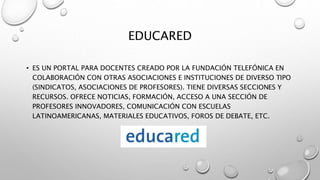EDUCARED
• ES UN PORTAL PARA DOCENTES CREADO POR LA FUNDACIÓN TELEFÓNICA EN
COLABORACIÓN CON OTRAS ASOCIACIONES E INSTITUCIONES DE DIVERSO TIPO
(SINDICATOS, ASOCIACIONES DE PROFESORES). TIENE DIVERSAS SECCIONES Y
RECURSOS. OFRECE NOTICIAS, FORMACIÓN, ACCESO A UNA SECCIÓN DE
PROFESORES INNOVADORES, COMUNICACIÓN CON ESCUELAS
LATINOAMERICANAS, MATERIALES EDUCATIVOS, FOROS DE DEBATE, ETC.
 