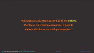 “Competitive advantage doesn’t go to the nations
that focus on creating companies, it goes to
nations that focus on scaling companies.”
#scaleupTHE SCALE-UP REPORT ON UK ECONOMIC GROWTH Sherry Coutu CBE
 