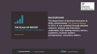 BACKGROUND
The Department of Business Innovation &
Skills commissioned The Scaleup Report
in 2014. It was compiled through detailed
research, analysis and interviews
undertaken with leading industry sectors,
academics, business leaders,
entrepreneurs and policy makers.
#scaleup @scaleupinst scaleupinstitute.org.uk
 