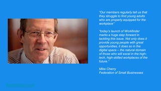 Workfinder.com
“Our members regularly tell us that
they struggle to find young adults
who are properly equipped for the
workplace”
“today’s launch of Workfinder
marks a huge step forward in
tackling this issue. Not only does it
provide young people with great
opportunities, it does so in the
digital space – the natural domain
of those who will excel in the high-
tech, high-skilled workplaces of the
future.”
Mike Cherry
Federation of Small Businesses
 