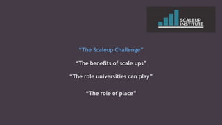 “The Scaleup Challenge”
“The benefits of scale ups”
“The role universities can play”
“The role of place”
 