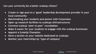 Can your university be a better scaleup citizen?
● Create or sign-post to a ‘good’ leadership development provider in your
local community
● Matchmaking your students and alumni with Corporates
● Open up research facilities to scaleups (Infrastructure)
● Convene scaleup ‘peer to peer’ roundtables
● Make it easier for your students to engage with the scaleup businesses
● Appoint a ScaleUp Champion
● Have a section on your website dedicated to scaleups
● Monitor your internships by ’type of company’
#scaleup @scaleupinst scaleupinstitute.org.uk
 