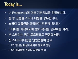 • UI Framework에 대해 기본정보를 전달합니다.
• 향 후 진행될 스터디 내용을 공유합니다.
• 스터디 그룹원을 모집하기 전 단계 입니다.
• 스터디를 시작하기에 앞서 목적을 공유하는 자리.
• 본 스터디는 장기 로드맵으로 진행할 예정
• 첫 스터디이니만큼 인원선별이 중요
 • 1기 멤버는 다음기수에게 멘토로 성장
 • 1기 결과물이 스터디 자료의 초석
 