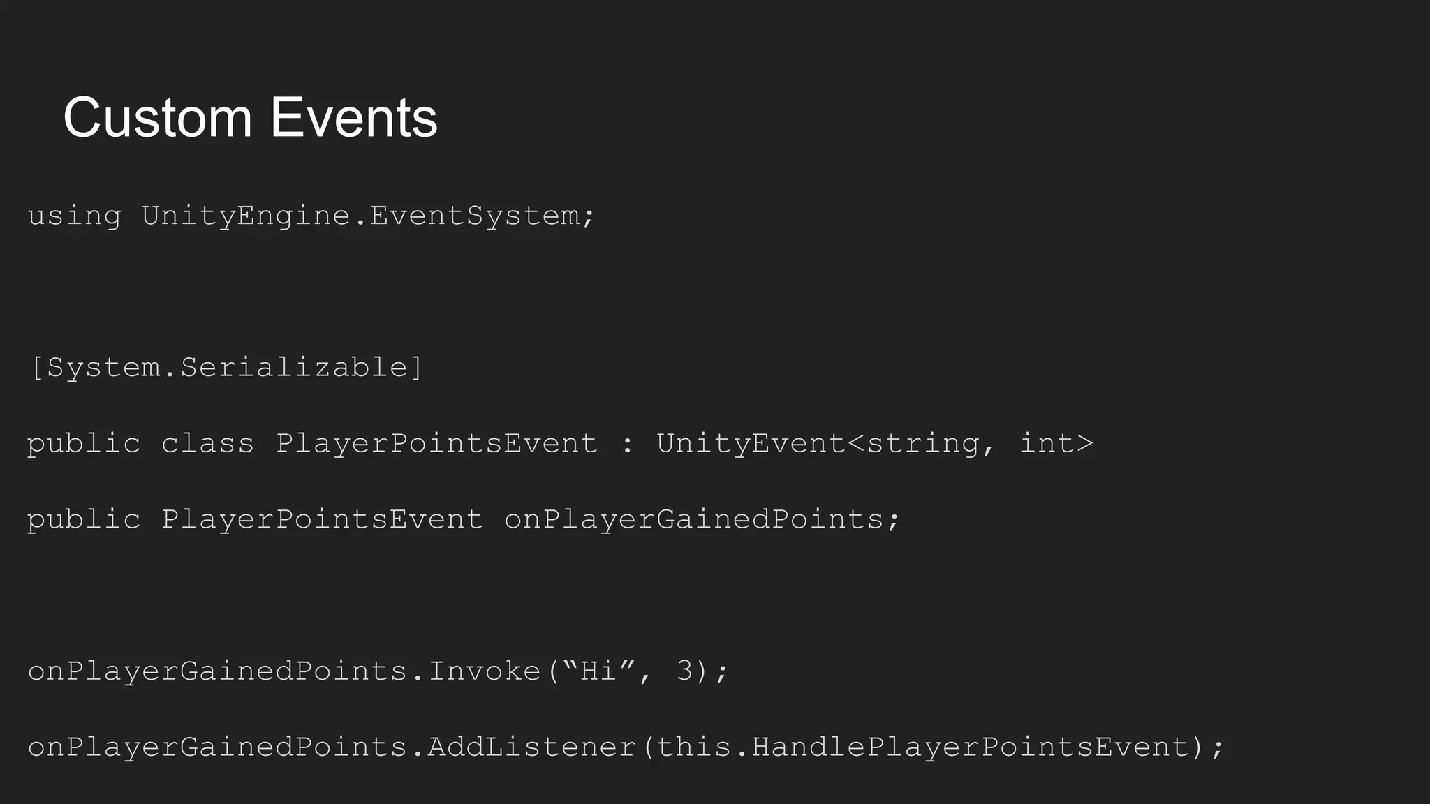 Custom Events using UnityEngine.EventSystem; [System.Serializable] public class PlayerPointsEvent : UnityEvent<string, int> public PlayerPointsEvent onPlayerGainedPoints; onPlayerGainedPoints.Invoke(“Hi”, 3); onPlayerGainedPoints.AddListener(this.HandlePlayerPointsEvent); 