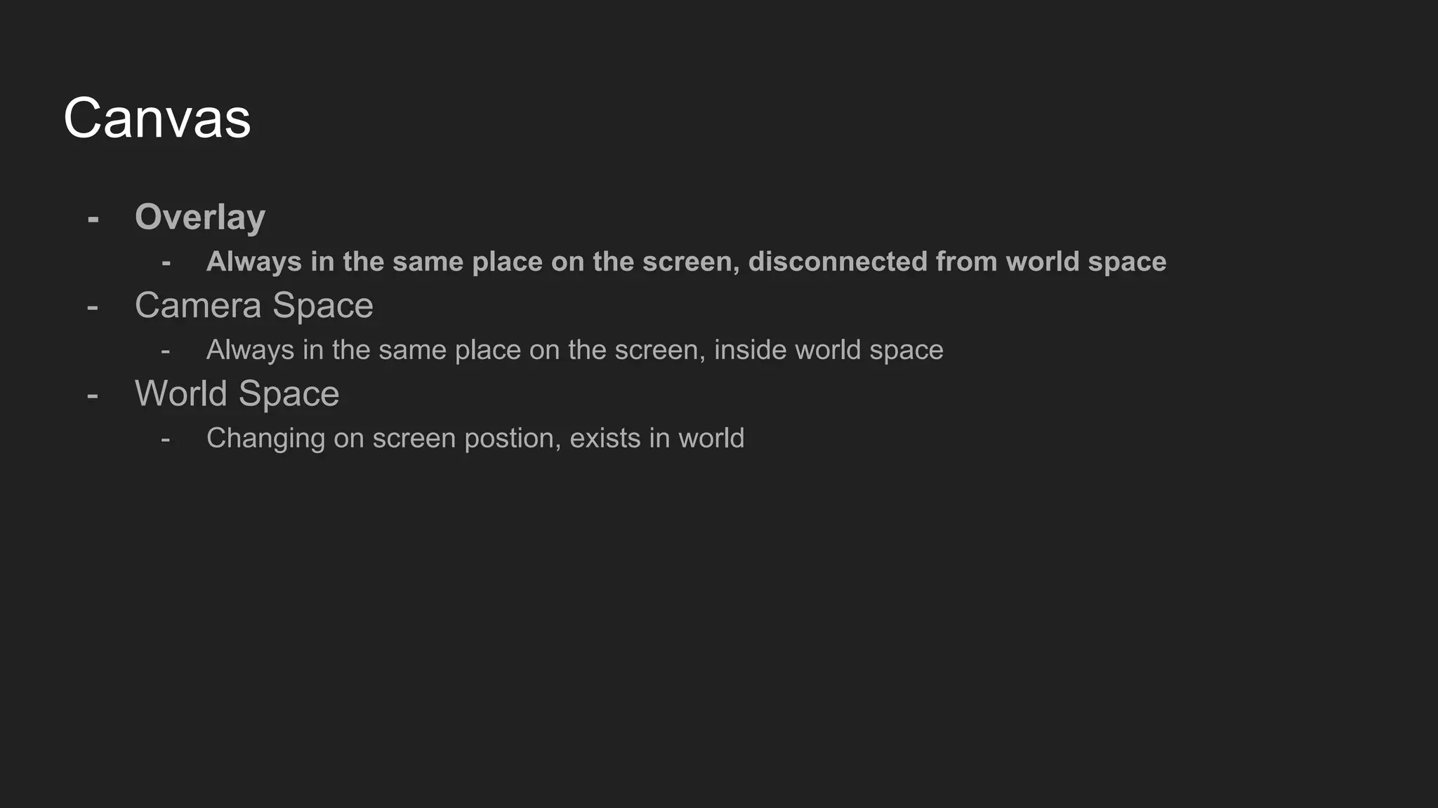 Canvas - Overlay - Always in the same place on the screen, disconnected from world space - Camera Space - Always in the same place on the screen, inside world space - World Space - Changing on screen postion, exists in world 