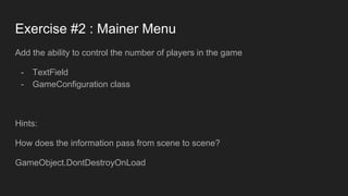 Exercise #2 : Mainer Menu
Add the ability to control the number of players in the game
- TextField
- GameConfiguration class
Hints:
How does the information pass from scene to scene?
GameObject.DontDestroyOnLoad
 