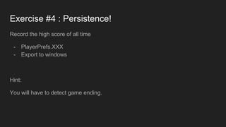 Exercise #4 : Persistence!
Record the high score of all time
- PlayerPrefs.XXX
- Export to windows
Hint:
You will have to detect game ending.
 