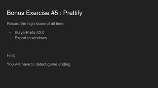 Bonus Exercise #5 : Prettify
Record the high score of all time
- PlayerPrefs.XXX
- Export to windows
Hint:
You will have to detect game ending.
 