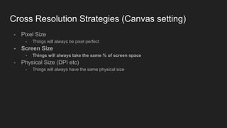 Cross Resolution Strategies (Canvas setting)
- Pixel Size
- Things will always be pixel perfect
- Screen Size
- Things will always take the same % of screen space
- Physical Size (DPI etc)
- Things will always have the same physical size
 