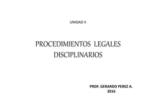 PROCEDIMIENTOS LEGALES
DISCIPLINARIOS
PROF. GERARDO PEREZ A.
2016
UNIDAD II
 