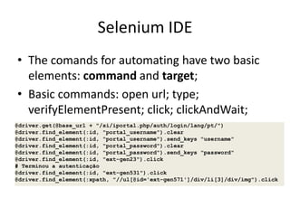 Selenium IDE
• The comands for automating have two basic
elements: command and target;
• Basic commands: open url; type;
verifyElementPresent; click; clickAndWait;
@driver.get(@base_url + "/si/iportal.php/auth/login/lang/pt/")
@driver.find_element(:id, "portal_username").clear
@driver.find_element(:id, "portal_username").send_keys "username"
@driver.find_element(:id, "portal_password").clear
@driver.find_element(:id, "portal_password").send_keys "password"
@driver.find_element(:id, "ext-gen23").click
# Terminou a autenticação
@driver.find_element(:id, "ext-gen531").click
@driver.find_element(:xpath, "//ul[@id='ext-gen571']/div/li[3]/div/img").click

 