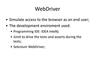WebDriver
• Simulate access to the browser as an end user;
• The development enviroment used:
• Programming IDE: IDEA Intellij
• JUnit to drive the tests and asserts during the
tests;
• Selenium WebDriver;

 