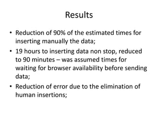 Results
• Reduction of 90% of the estimated times for
inserting manually the data;
• 19 hours to inserting data non stop, reduced
to 90 minutes – was assumed times for
waiting for browser availability before sending
data;
• Reduction of error due to the elimination of
human insertions;

 