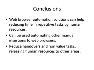 Conclusions
• Web browser automation solutions can help
reducing time in repetitive tasks by human
resources;
• Can be used automating other manual
insertions to web browsers;
• Reduce handovers and non value tasks,
releasing human resources to other areas;

 