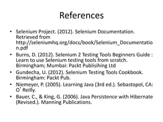 References
• Selenium Project. (2012). Selenium Documentation.
Retrieved from
http://seleniumhq.org/docs/book/Selenium_Documentatio
n.pdf
• Burns, D. (2012). Selenium 2 Testing Tools Beginners Guide :
Learn to use Selenium testing tools from scratch.
Birmingham; Mumbai: Packt Publisihing Ltd
• Gundecha, U. (2012). Selenium Testing Tools Cookbook.
Birmingham: Packt Pub.
• Niemeyer, P. (2005). Learning Java (3rd ed.). Sebastopol, CA:
O’Reilly.
• Bauer, C., & King, G. (2006). Java Persistence with Hibernate
(Revised.). Manning Publications.

 