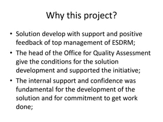 Why this project?
• Solution develop with support and positive
feedback of top management of ESDRM;
• The head of the Office for Quality Assessment
give the conditions for the solution
development and supported the initiative;
• The internal support and confidence was
fundamental for the development of the
solution and for commitment to get work
done;

 
