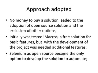 Approach adopted
• No money to buy a solution leaded to the
adoption of open source solution and the
exclusion of other options;
• Initially was tested iMacros, a free solution for
basic features, but with the development of
the project was needed additional features;
• Selenium as open source became the only
option to develop the solution to automate;

 