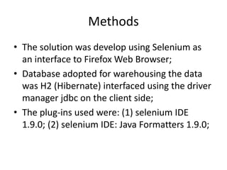 Methods
• The solution was develop using Selenium as
an interface to Firefox Web Browser;
• Database adopted for warehousing the data
was H2 (Hibernate) interfaced using the driver
manager jdbc on the client side;
• The plug-ins used were: (1) selenium IDE
1.9.0; (2) selenium IDE: Java Formatters 1.9.0;

 