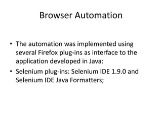 Browser Automation
• The automation was implemented using
several Firefox plug-ins as interface to the
application developed in Java:
• Selenium plug-ins: Selenium IDE 1.9.0 and
Selenium IDE Java Formatters;

 