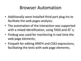 Browser Automation
• Additionally were installed third part plug-ins to
facilitate the web pages analysis;
• The automation of the interaction was supported
with a mixed identification, using TAGS and ID’s;
• Firebug was used for monitoring in real time the
web page elements;
• Firepath for editing XPATH and CSS3 expressions,
facilitating the tests with web page elements;

 