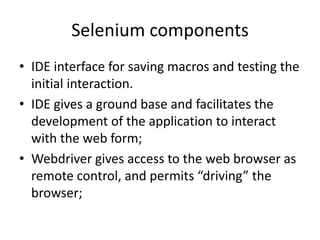 Selenium components
• IDE interface for saving macros and testing the
initial interaction.
• IDE gives a ground base and facilitates the
development of the application to interact
with the web form;
• Webdriver gives access to the web browser as
remote control, and permits “driving” the
browser;

 