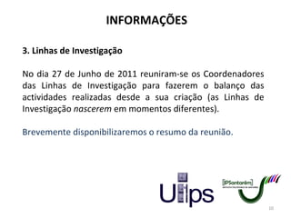 INFORMAÇÕES 3. Linhas de Investigação No dia 27 de Junho de 2011 reuniram-se os Coordenadores das Linhas de Investigação para fazerem o balanço das actividades realizadas desde a sua criação (as Linhas de Investigação  nascerem  em momentos diferentes). Brevemente disponibilizaremos o resumo da reunião. 