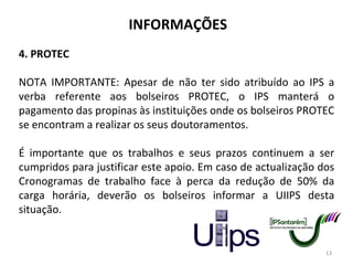 INFORMAÇÕES 4. PROTEC NOTA IMPORTANTE: Apesar de não ter sido atribuído ao IPS a verba referente aos bolseiros PROTEC, o IPS manterá o pagamento das propinas às instituições onde os bolseiros PROTEC se encontram a realizar os seus doutoramentos. É importante que os trabalhos e seus prazos continuem a ser cumpridos para justificar este apoio. Em caso de actualização dos Cronogramas de trabalho face à perca da redução de 50% da carga horária, deverão os bolseiros informar a UIIPS desta situação. 