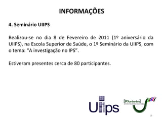 INFORMAÇÕES 4. Seminário UIIPS Realizou-se no dia 8 de Fevereiro de 2011 (1º aniversário da UIIPS), na Escola Superior de Saúde, o 1º Seminário da UIIPS, com o tema: “A investigação no IPS”. Estiveram presentes cerca de 80 participantes. 