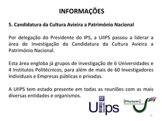 INFORMAÇÕES 5. Candidatura da Cultura Avieira a Património Nacional Por delegação do Presidente do IPS, a UIIPS passou a liderar a área de Investigação da Candidatura da Cultura Avieira a Património Nacional. Esta área engloba já grupos de investigação de 6 Universidades e 4 Institutos Politécnicos, para além de mais de 60 Investigadores Individuais e Empresas públicas e privadas. A UIIPS tem estado presente em todas as reuniões com as mais diversas entidades e organismos. 