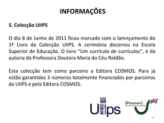 INFORMAÇÕES 5. Colecção UIIPS O dia 8 de Junho de 2011 ficou marcado com o lamnçamento do 1º Livro da Colecção UIIPS. A cerimónia decorreu na Escola Superior de Educação. O livro “Um currículo de currículos”, é da autoria da Professora Doutora Maria do Céu Roldão. Esta colecção tem como parceiro a Editora COSMOS. Para já estão garantidos 3 números totalmente financiados por parceiros da UIIPS e pela Editora COSMOS. 