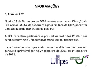 INFORMAÇÕES 6. Reunião FCT No dia 14 de Dezembro de 2010 reunimo-nos com a Direcção da FCT com o intuito  de sabermos a possibilidade da UIIPS poder ter uma Unidade de I&D creditada pela FCT. A FCT considera pertinente e possível os Institutos Politécnicos candidatarem-se a Unidades I&D mono- ou multitemáticas. Incentivaram-nos a apresentar uma candidatura no próximo concurso (previsível ser no 2º semestre de 2011 ou 1º semestre de 2012. 