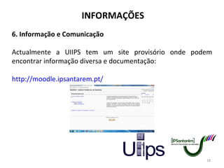 INFORMAÇÕES 6. Informação e Comunicação Actualmente a UIIPS tem um site provisório onde podem encontrar informação diversa e documentação: http://moodle.ipsantarem.pt/ 