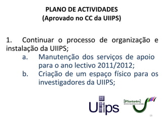 PLANO DE ACTIVIDADES (Aprovado no CC da UIIPS) 1. Continuar o processo de organização e instalação da UIIPS; a. Manutenção dos serviços de apoio  para o ano lectivo 2011/2012; b. Criação de um espaço físico para os  investigadores da UIIPS; 