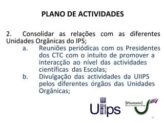 PLANO DE ACTIVIDADES 2. Consolidar as relações com as diferentes Unidades Orgânicas do IPS;  a. Reuniões periódicas com os Presidentes  dos CTC com o intuito de promover a  interacção ao nível das actividades  científicas  das Escolas; b. Divulgação das actividades da UIIPS  pelos diferentes órgãos das Unidades  Orgânicas; 