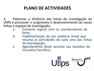 PLANO DE ACTIVIDADES 3. Potenciar a dinâmica das linhas de investigação da UIIPS e promover o surgimento e desenvolvimento de novas linhas e espaços de investigação; a. Contacto regular com os coordenadores de  linha; b. Implementação de um relatório anual que  resuma as actividades de cada uma das linhas  de investigação; c. Agendamento deste assunto nas reuniões do  Conselho Científico; 