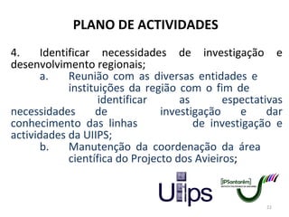 PLANO DE ACTIVIDADES 4. Identificar necessidades de investigação e desenvolvimento regionais; a. Reunião com as diversas entidades e  instituições da região com o fim de  identificar as espectativas necessidades de  investigação e dar conhecimento das linhas  de investigação e actividades da UIIPS; b. Manutenção da coordenação da área  científica do Projecto dos Avieiros ; 