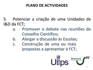 PLANO DE ACTIVIDADES 5. Potenciar a criação de uma Unidades de I&D da FCT; a. Promover o debate nas reuniões do  Conselho Científico; b. Alargar a discussão às Escolas; c. Construção de uma ou mais  propostas a apresentar à FCT; 