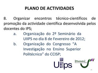 PLANO DE ACTIVIDADES 8. Organizar encontros técnico-científicos de promoção da actividade científica desenvolvida pelos docentes do IPS; a. Organização do 2º Seminário da  UIIPS no dia 8 de Fevereiro de 2012; b. Organização do Congresso “A  Investigação no Ensino Superior  Politécnico” do CCISP; 