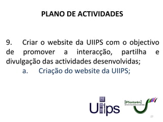 PLANO DE ACTIVIDADES 9. Criar o website da UIIPS com o objectivo de promover a interacção, partilha e divulgação das actividades desenvolvidas; a. Criação do website da UIIPS; 
